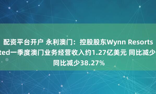 配资平台开户 永利澳门：控股股东Wynn Resorts， Limited一季度澳门业务经营收入约1.27亿美元 同比减少38.27%
