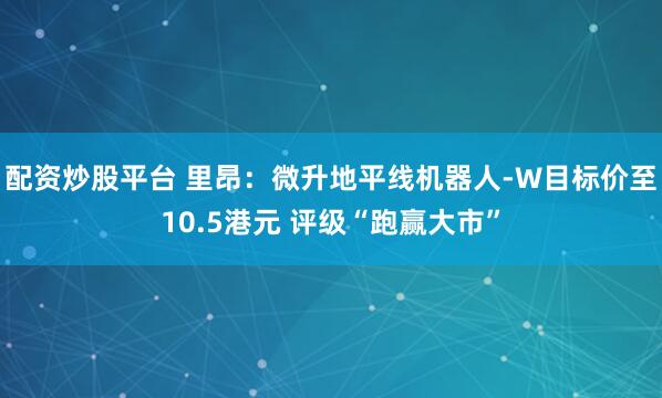配资炒股平台 里昂：微升地平线机器人-W目标价至10.5港元 评级“跑赢大市”