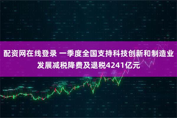 配资网在线登录 一季度全国支持科技创新和制造业发展减税降费及退税4241亿元