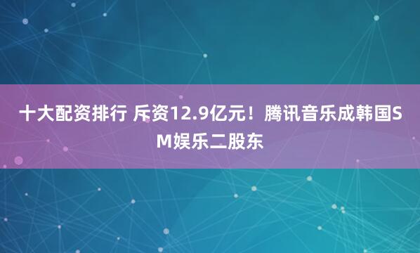 十大配资排行 斥资12.9亿元！腾讯音乐成韩国SM娱乐二股东