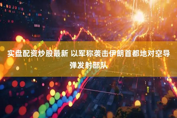 实盘配资炒股最新 以军称袭击伊朗首都地对空导弹发射部队