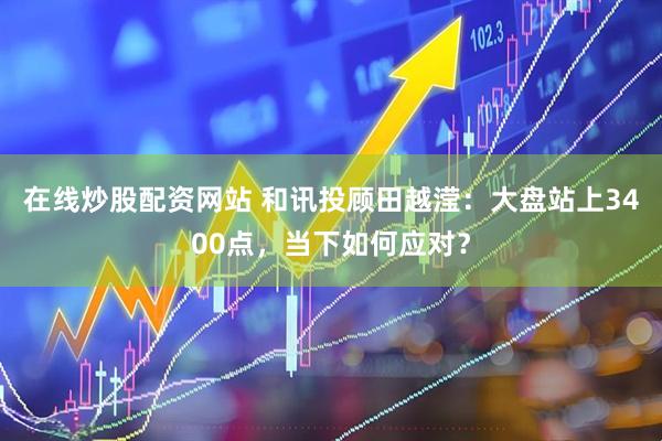 在线炒股配资网站 和讯投顾田越滢：大盘站上3400点，当下如何应对？