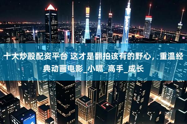 十大炒股配资平台 这才是翻拍该有的野心，重温经典动画电影_小嗝_高手_成长