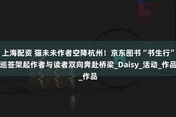 上海配资 猫未未作者空降杭州！京东图书“书生行”巡签架起作者与读者双向奔赴桥梁_Daisy_活动_作品