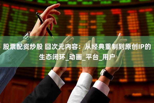 股票配资炒股 囧次元内容：从经典重制到原创IP的生态闭环_动画_平台_用户