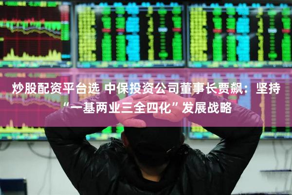 炒股配资平台选 中保投资公司董事长贾飙：坚持“一基两业三全四化”发展战略