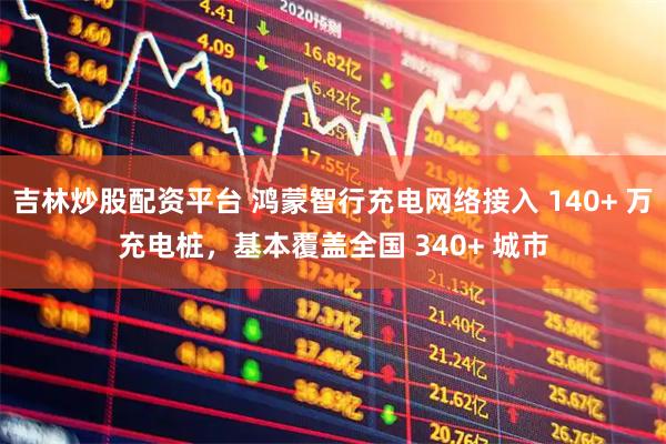 吉林炒股配资平台 鸿蒙智行充电网络接入 140+ 万充电桩，基本覆盖全国 340+ 城市