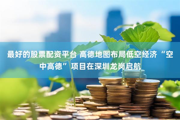 最好的股票配资平台 高德地图布局低空经济 “空中高德” 项目在深圳龙岗启航