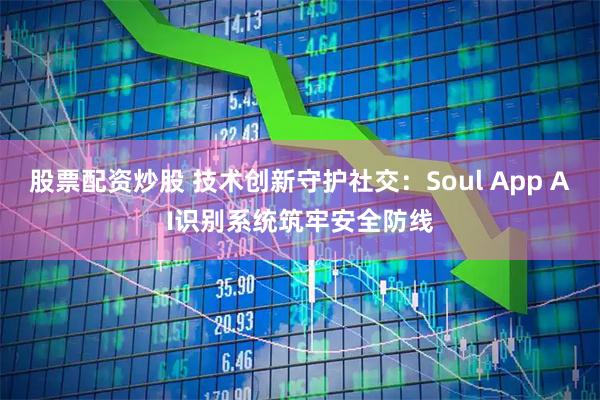 股票配资炒股 技术创新守护社交：Soul App AI识别系统筑牢安全防线