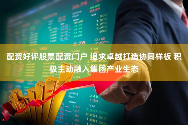 配资好评股票配资门户 追求卓越打造协同样板 积极主动融入集团产业生态
