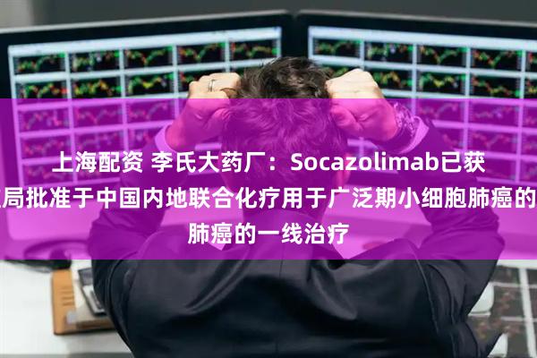 上海配资 李氏大药厂：Socazolimab已获国家药监局批准于中国内地联合化疗用于广泛期小细胞肺癌的一线治疗