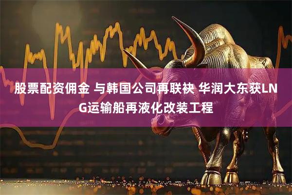 股票配资佣金 与韩国公司再联袂 华润大东获LNG运输船再液化改装工程