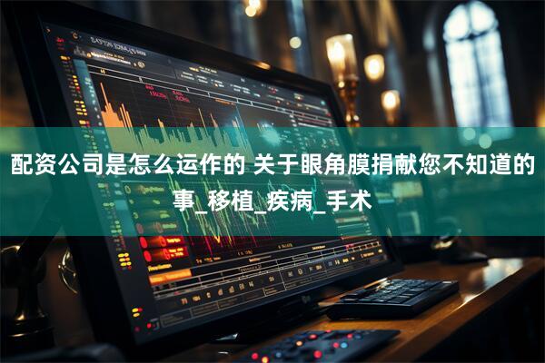 配资公司是怎么运作的 关于眼角膜捐献您不知道的事_移植_疾病_手术