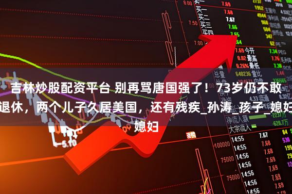 吉林炒股配资平台 别再骂唐国强了！73岁仍不敢退休，两个儿子久居美国，还有残疾_孙涛_孩子_媳妇