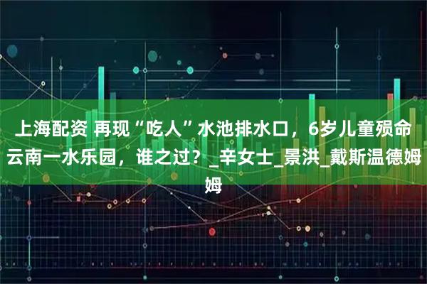 上海配资 再现“吃人”水池排水口，6岁儿童殒命云南一水乐园，谁之过？_辛女士_景洪_戴斯温德姆