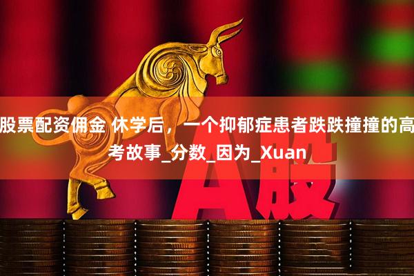 股票配资佣金 休学后，一个抑郁症患者跌跌撞撞的高考故事_分数_因为_Xuan