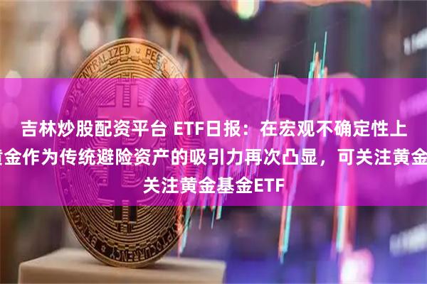 吉林炒股配资平台 ETF日报：在宏观不确定性上升时，黄金作为传统避险资产的吸引力再次凸显，可关注黄金基金ETF