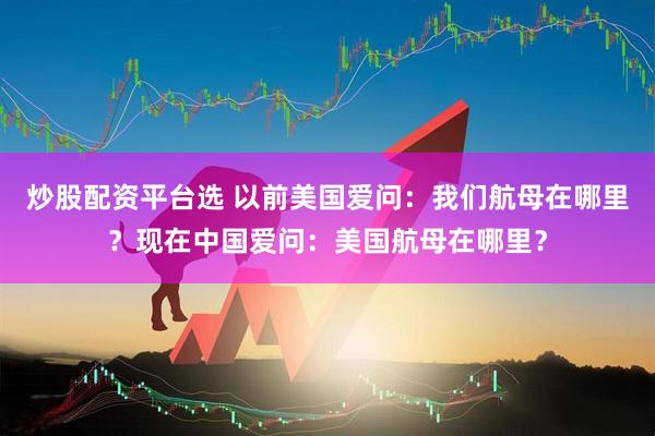 炒股配资平台选 以前美国爱问：我们航母在哪里？现在中国爱问：美国航母在哪里？