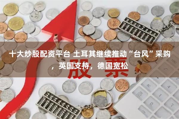 十大炒股配资平台 土耳其继续推动“台风”采购，英国支持，德国宽松