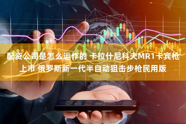 配资公司是怎么运作的 卡拉什尼科夫MR1卡宾枪上市 俄罗斯新一代半自动狙击步枪民用版