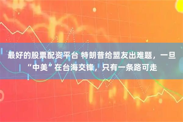 最好的股票配资平台 特朗普给盟友出难题，一旦“中美”在台海交锋，只有一条路可走