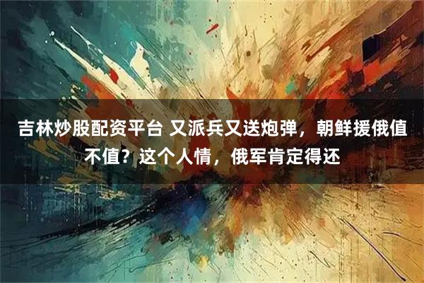 吉林炒股配资平台 又派兵又送炮弹，朝鲜援俄值不值？这个人情，俄军肯定得还