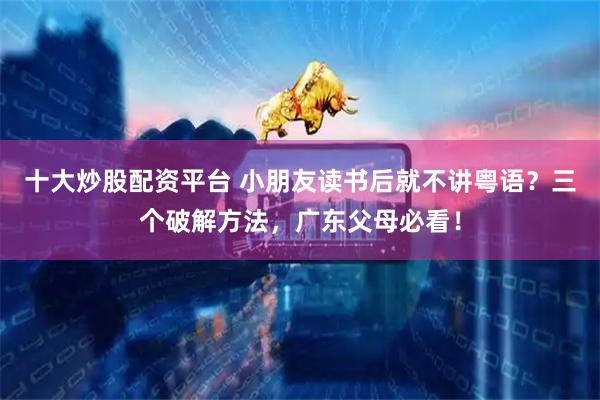 十大炒股配资平台 小朋友读书后就不讲粤语？三个破解方法，广东父母必看！