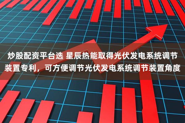 炒股配资平台选 星辰热能取得光伏发电系统调节装置专利，可方便调节光伏发电系统调节装置角度