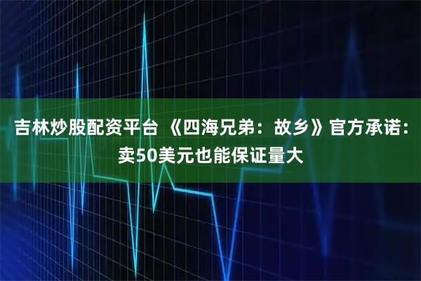 吉林炒股配资平台 《四海兄弟：故乡》官方承诺：卖50美元也能保证量大