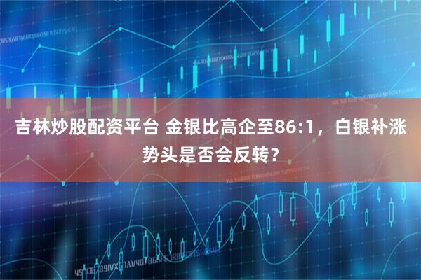 吉林炒股配资平台 金银比高企至86:1，白银补涨势头是否会反转？
