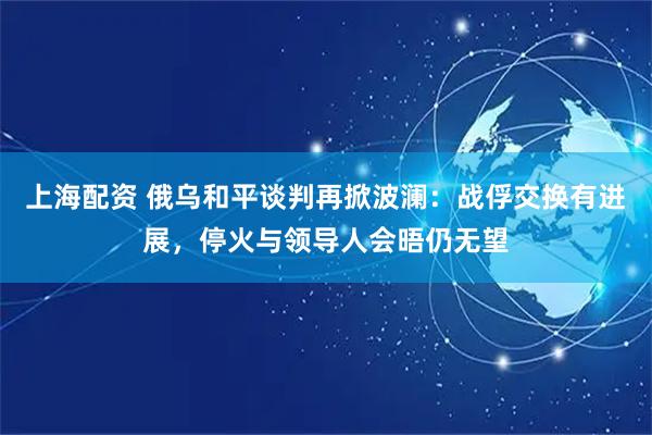 上海配资 俄乌和平谈判再掀波澜：战俘交换有进展，停火与领导人会晤仍无望
