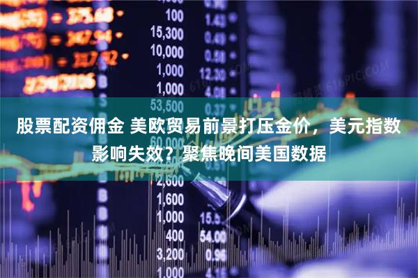 股票配资佣金 美欧贸易前景打压金价，美元指数影响失效？聚焦晚间美国数据