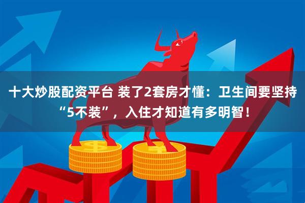 十大炒股配资平台 装了2套房才懂：卫生间要坚持“5不装”，入住才知道有多明智！