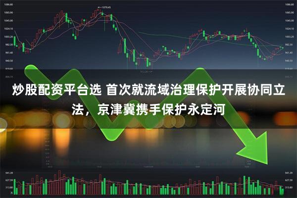 炒股配资平台选 首次就流域治理保护开展协同立法,京津冀携手保护永定河
