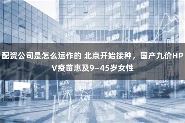 配资公司是怎么运作的 北京开始接种,国产九价HPV疫苗惠及9—45岁女性